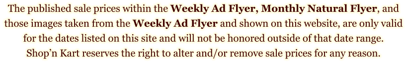 The published sale prices within the Weekly Ad Flyer, Monthly Natural Flyer, and those images taken from the Weekly Ad Flyer and shown on this website, are only valid for the dates listed on this site and will not be honored outside of that date range. Shop’n Kart reserves the right to alter and/or remove sale prices for any reason.